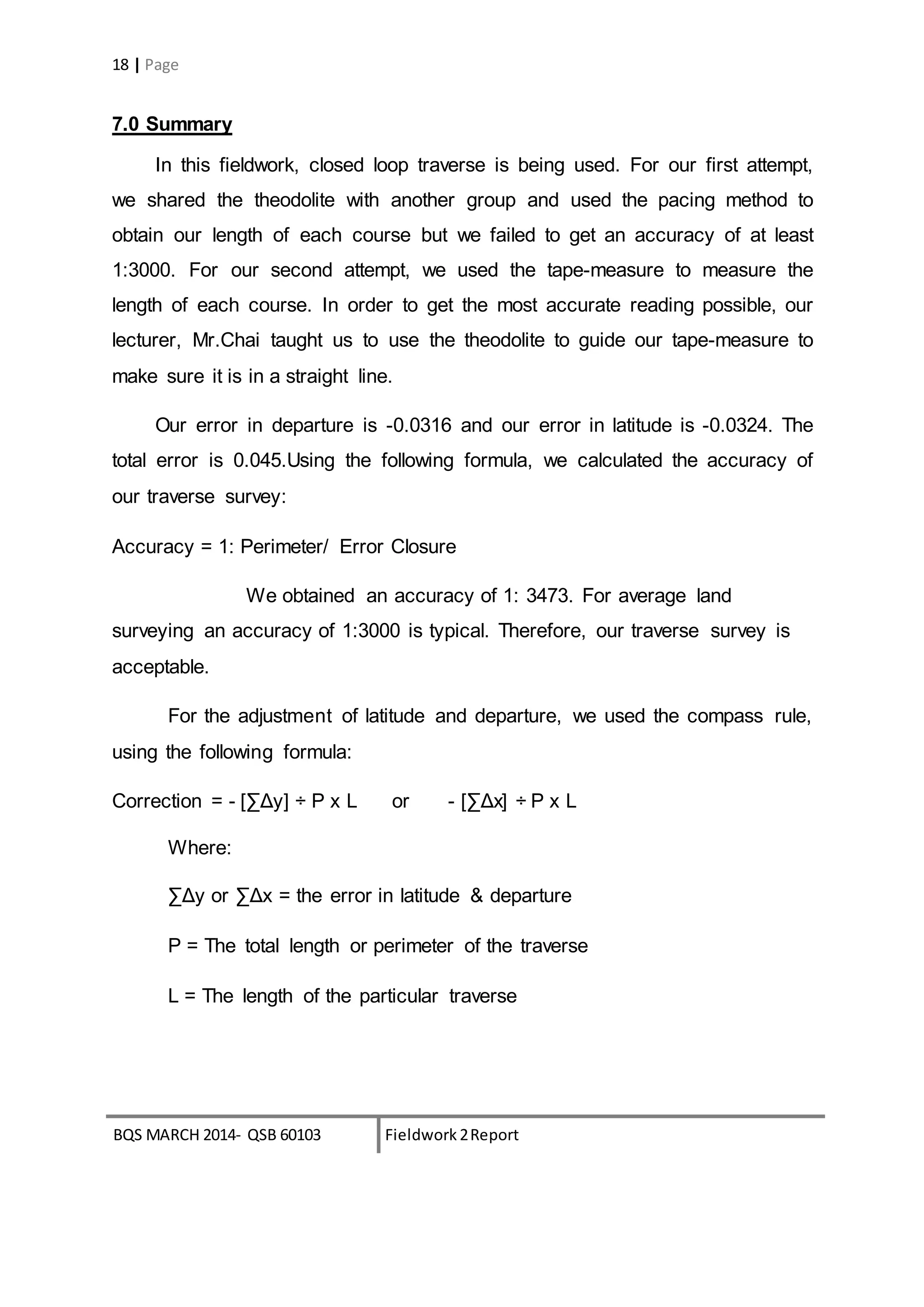 BQS MARCH 2014- QSB 60103 Fieldwork 2Report
18 | Page
7.0 Summary
In this fieldwork, closed loop traverse is being used. For our first attempt,
we shared the theodolite with another group and used the pacing method to
obtain our length of each course but we failed to get an accuracy of at least
1:3000. For our second attempt, we used the tape-measure to measure the
length of each course. In order to get the most accurate reading possible, our
lecturer, Mr.Chai taught us to use the theodolite to guide our tape-measure to
make sure it is in a straight line.
Our error in departure is -0.0316 and our error in latitude is -0.0324. The
total error is 0.045.Using the following formula, we calculated the accuracy of
our traverse survey:
Accuracy = 1: Perimeter/ Error Closure
We obtained an accuracy of 1: 3473. For average land
surveying an accuracy of 1:3000 is typical. Therefore, our traverse survey is
acceptable.
For the adjustment of latitude and departure, we used the compass rule,
using the following formula:
Correction = - [∑Δy] ÷ P x L or - [∑Δx] ÷ P x L
Where:
∑Δy or ∑Δx = the error in latitude & departure
P = The total length or perimeter of the traverse
L = The length of the particular traverse
 