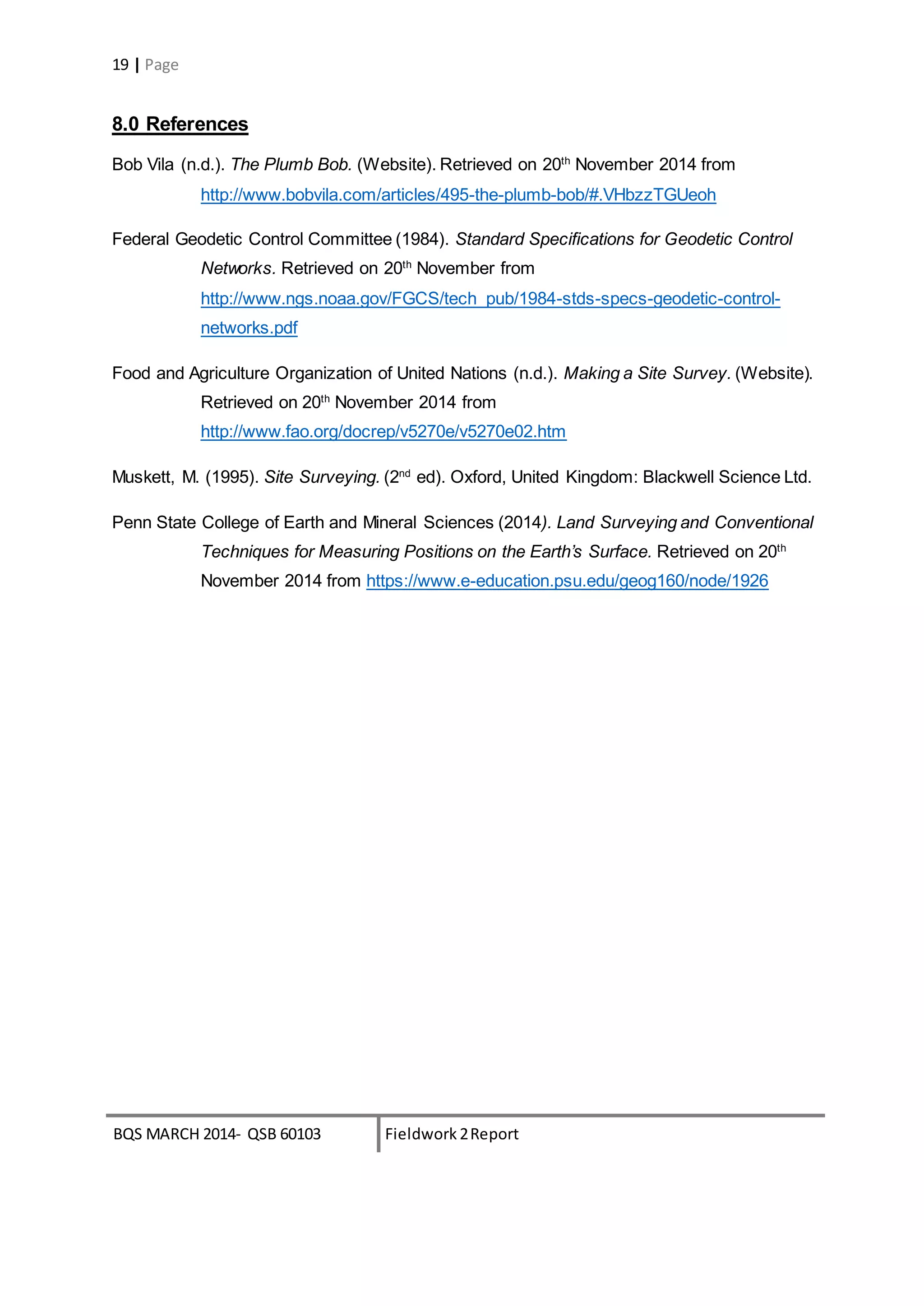 BQS MARCH 2014- QSB 60103 Fieldwork 2Report
19 | Page
8.0 References
Bob Vila (n.d.). The Plumb Bob. (Website). Retrieved on 20th
November 2014 from
http://www.bobvila.com/articles/495-the-plumb-bob/#.VHbzzTGUeoh
Federal Geodetic Control Committee (1984). Standard Specifications for Geodetic Control
Networks. Retrieved on 20th
November from
http://www.ngs.noaa.gov/FGCS/tech_pub/1984-stds-specs-geodetic-control-
networks.pdf
Food and Agriculture Organization of United Nations (n.d.). Making a Site Survey. (Website).
Retrieved on 20th
November 2014 from
http://www.fao.org/docrep/v5270e/v5270e02.htm
Muskett, M. (1995). Site Surveying. (2nd
ed). Oxford, United Kingdom: Blackwell Science Ltd.
Penn State College of Earth and Mineral Sciences (2014). Land Surveying and Conventional
Techniques for Measuring Positions on the Earth’s Surface. Retrieved on 20th
November 2014 from https://www.e-education.psu.edu/geog160/node/1926
 