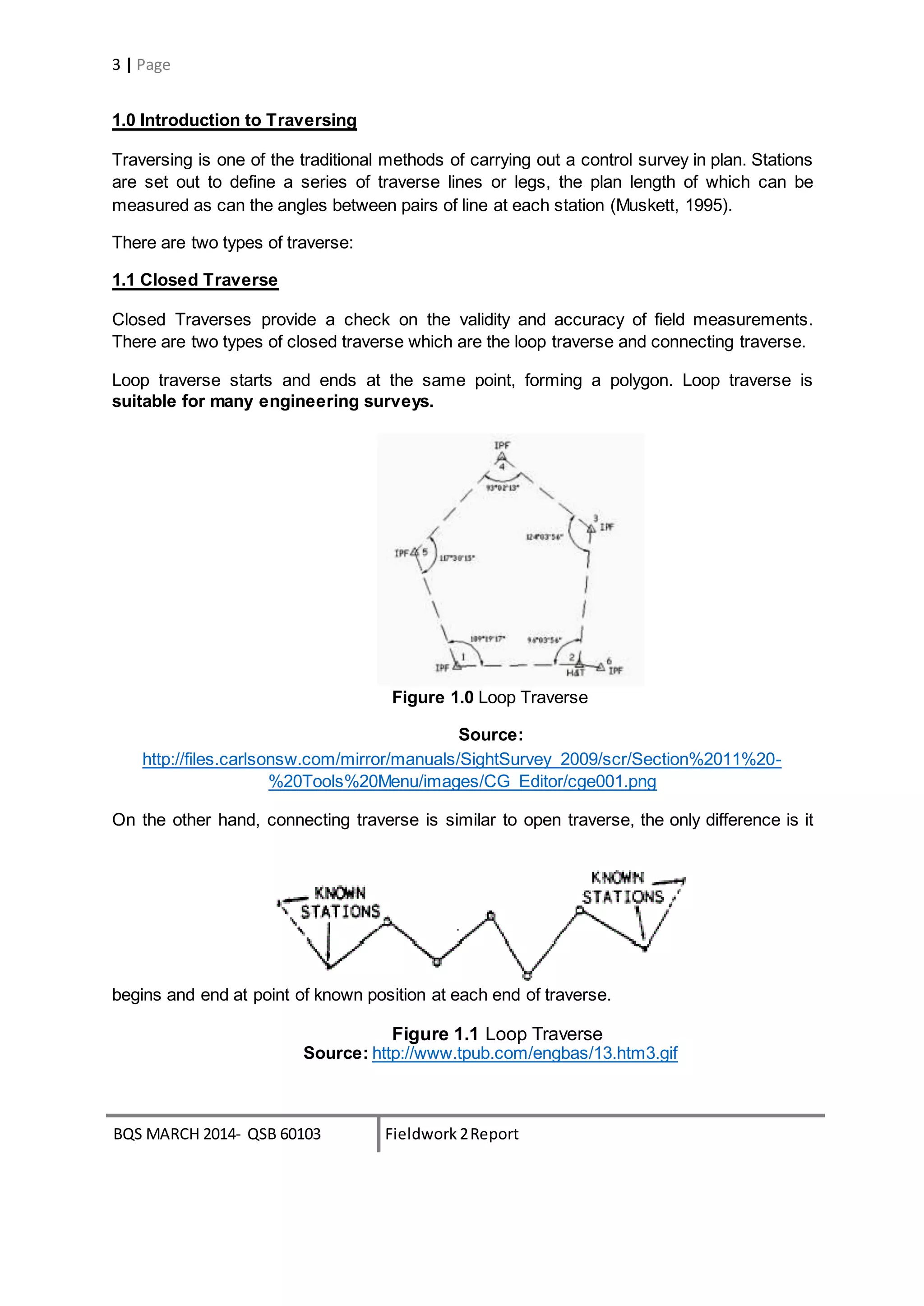 BQS MARCH 2014- QSB 60103 Fieldwork 2Report
3 | Page
1.0 Introduction to Traversing
Traversing is one of the traditional methods of carrying out a control survey in plan. Stations
are set out to define a series of traverse lines or legs, the plan length of which can be
measured as can the angles between pairs of line at each station (Muskett, 1995).
There are two types of traverse:
1.1 Closed Traverse
Closed Traverses provide a check on the validity and accuracy of field measurements.
There are two types of closed traverse which are the loop traverse and connecting traverse.
Loop traverse starts and ends at the same point, forming a polygon. Loop traverse is
suitable for many engineering surveys.
Figure 1.0 Loop Traverse
Source:
http://files.carlsonsw.com/mirror/manuals/SightSurvey_2009/scr/Section%2011%20-
%20Tools%20Menu/images/CG_Editor/cge001.png
On the other hand, connecting traverse is similar to open traverse, the only difference is it
begins and end at point of known position at each end of traverse.
Figure 1.1 Loop Traverse
Source: http://www.tpub.com/engbas/13.htm3.gif
 