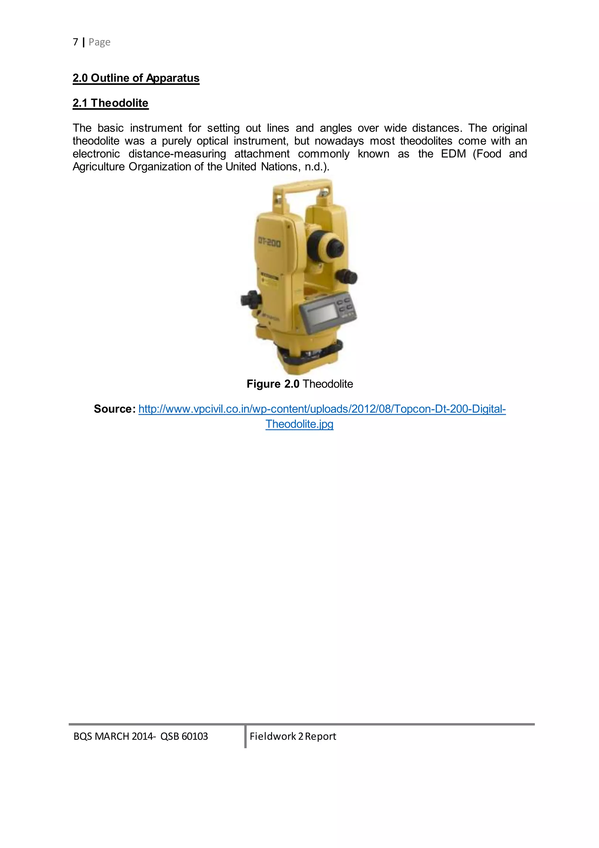 BQS MARCH 2014- QSB 60103 Fieldwork 2Report
7 | Page
2.0 Outline of Apparatus
2.1 Theodolite
The basic instrument for setting out lines and angles over wide distances. The original
theodolite was a purely optical instrument, but nowadays most theodolites come with an
electronic distance-measuring attachment commonly known as the EDM (Food and
Agriculture Organization of the United Nations, n.d.).
Figure 2.0 Theodolite
Source: http://www.vpcivil.co.in/wp-content/uploads/2012/08/Topcon-Dt-200-Digital-
Theodolite.jpg
 