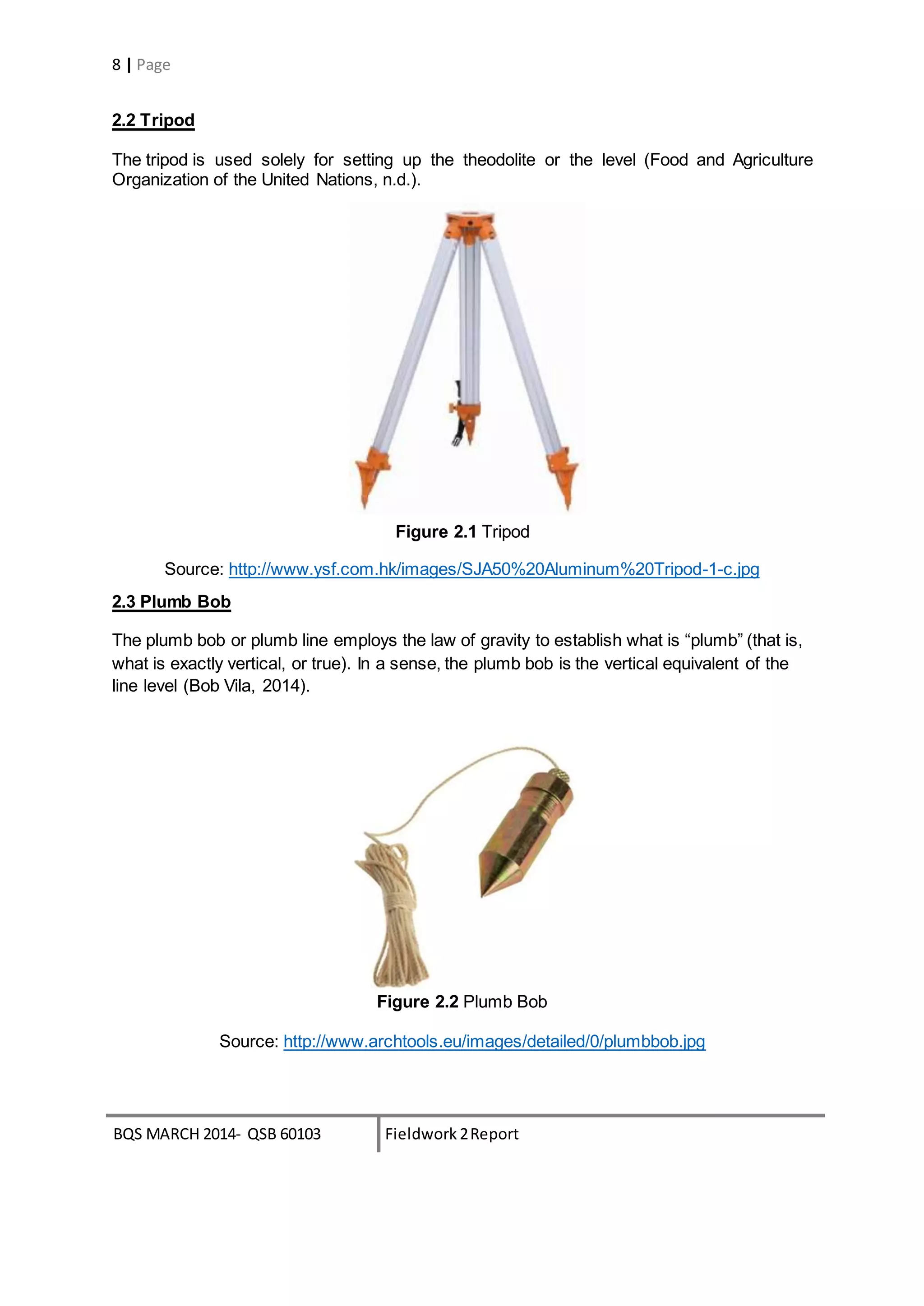 BQS MARCH 2014- QSB 60103 Fieldwork 2Report
8 | Page
2.2 Tripod
The tripod is used solely for setting up the theodolite or the level (Food and Agriculture
Organization of the United Nations, n.d.).
Figure 2.1 Tripod
Source: http://www.ysf.com.hk/images/SJA50%20Aluminum%20Tripod-1-c.jpg
2.3 Plumb Bob
The plumb bob or plumb line employs the law of gravity to establish what is “plumb” (that is,
what is exactly vertical, or true). In a sense, the plumb bob is the vertical equivalent of the
line level (Bob Vila, 2014).
Figure 2.2 Plumb Bob
Source: http://www.archtools.eu/images/detailed/0/plumbbob.jpg
 