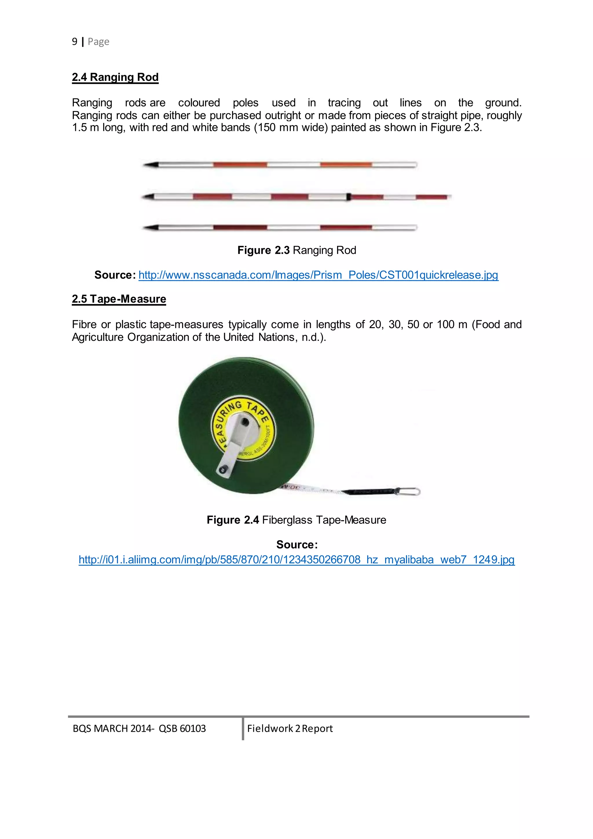 BQS MARCH 2014- QSB 60103 Fieldwork 2Report
9 | Page
2.4 Ranging Rod
Ranging rods are coloured poles used in tracing out lines on the ground.
Ranging rods can either be purchased outright or made from pieces of straight pipe, roughly
1.5 m long, with red and white bands (150 mm wide) painted as shown in Figure 2.3.
Figure 2.3 Ranging Rod
Source: http://www.nsscanada.com/Images/Prism_Poles/CST001quickrelease.jpg
2.5 Tape-Measure
Fibre or plastic tape-measures typically come in lengths of 20, 30, 50 or 100 m (Food and
Agriculture Organization of the United Nations, n.d.).
Figure 2.4 Fiberglass Tape-Measure
Source:
http://i01.i.aliimg.com/img/pb/585/870/210/1234350266708_hz_myalibaba_web7_1249.jpg
 