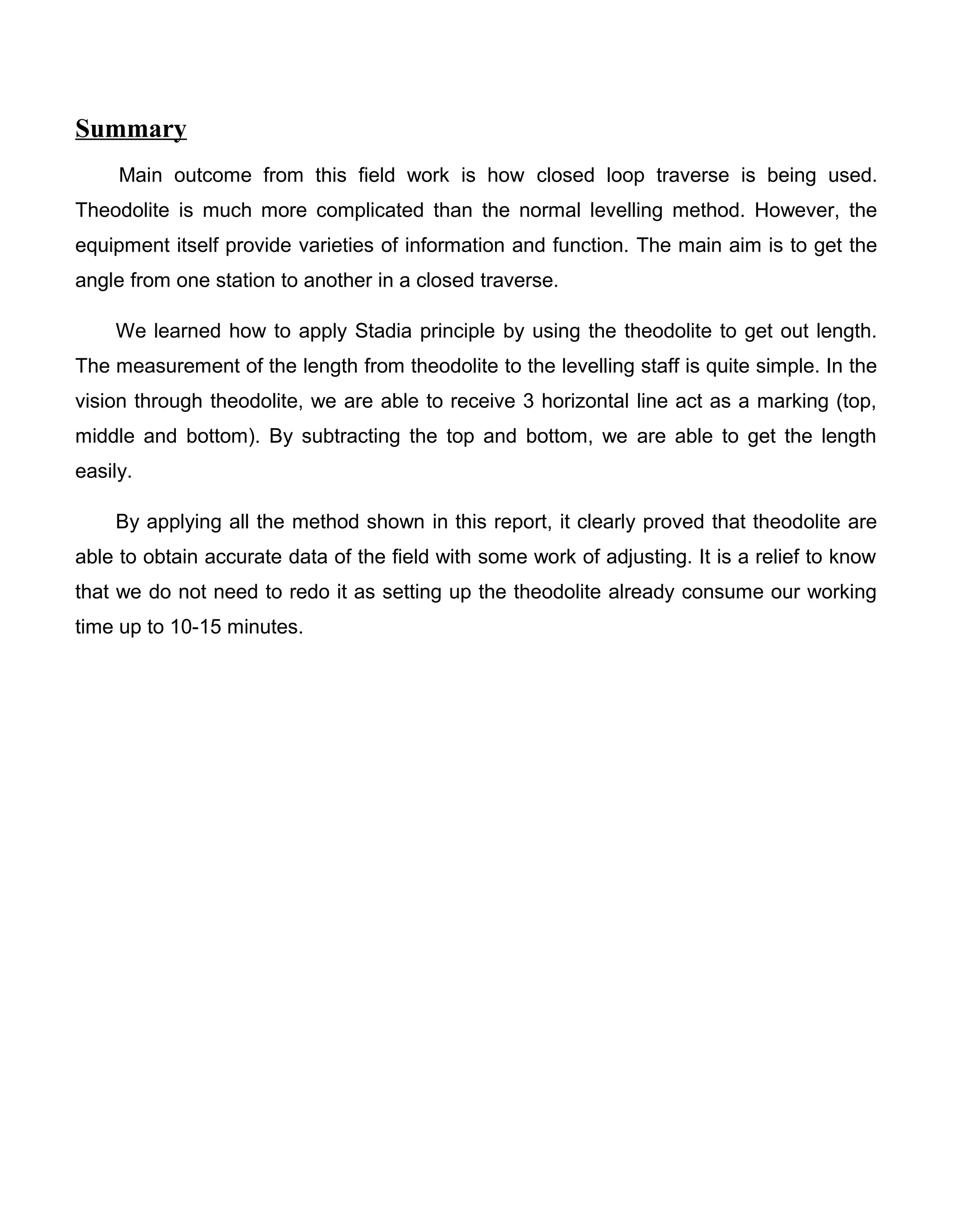 Summary
Main outcome from this field work is how closed loop traverse is being used.
Theodolite is much more complicated than the normal levelling method. However, the
equipment itself provide varieties of information and function. The main aim is to get the
angle from one station to another in a closed traverse.
We learned how to apply Stadia principle by using the theodolite to get out length.
The measurement of the length from theodolite to the levelling staff is quite simple. In the
vision through theodolite, we are able to receive 3 horizontal line act as a marking (top,
middle and bottom). By subtracting the top and bottom, we are able to get the length
easily.
By applying all the method shown in this report, it clearly proved that theodolite are
able to obtain accurate data of the field with some work of adjusting. It is a relief to know
that we do not need to redo it as setting up the theodolite already consume our working
time up to 10-15 minutes.
 