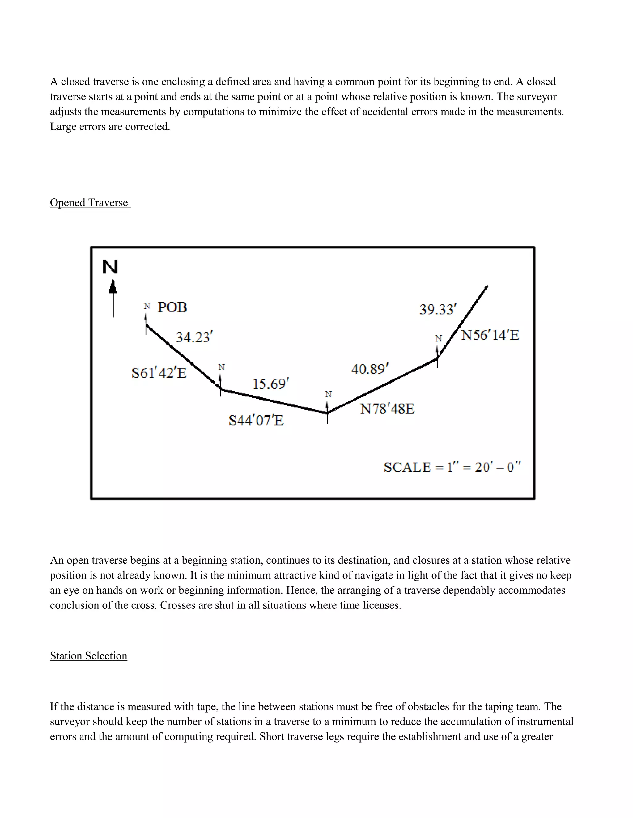 A closed traverse is one enclosing a defined area and having a common point for its beginning to end. A closed
traverse starts at a point and ends at the same point or at a point whose relative position is known. The surveyor
adjusts the measurements by computations to minimize the effect of accidental errors made in the measurements.
Large errors are corrected.
Opened Traverse
An open traverse begins at a beginning station, continues to its destination, and closures at a station whose relative
position is not already known. It is the minimum attractive kind of navigate in light of the fact that it gives no keep
an eye on hands on work or beginning information. Hence, the arranging of a traverse dependably accommodates
conclusion of the cross. Crosses are shut in all situations where time licenses.
Station Selection
If the distance is measured with tape, the line between stations must be free of obstacles for the taping team. The
surveyor should keep the number of stations in a traverse to a minimum to reduce the accumulation of instrumental
errors and the amount of computing required. Short traverse legs require the establishment and use of a greater
 