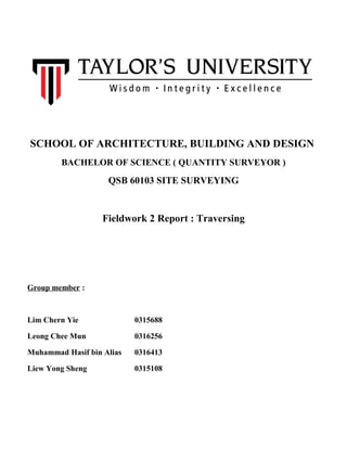 SCHOOL OF ARCHITECTURE, BUILDING AND DESIGN
BACHELOR OF SCIENCE ( QUANTITY SURVEYOR )
QSB 60103 SITE SURVEYING
Fieldwork 2 Report : Traversing
Group member :
Lim Chern Yie 0315688
Leong Chee Mun 0316256
Muhammad Hasif bin Alias 0316413
Liew Yong Sheng 0315108
 