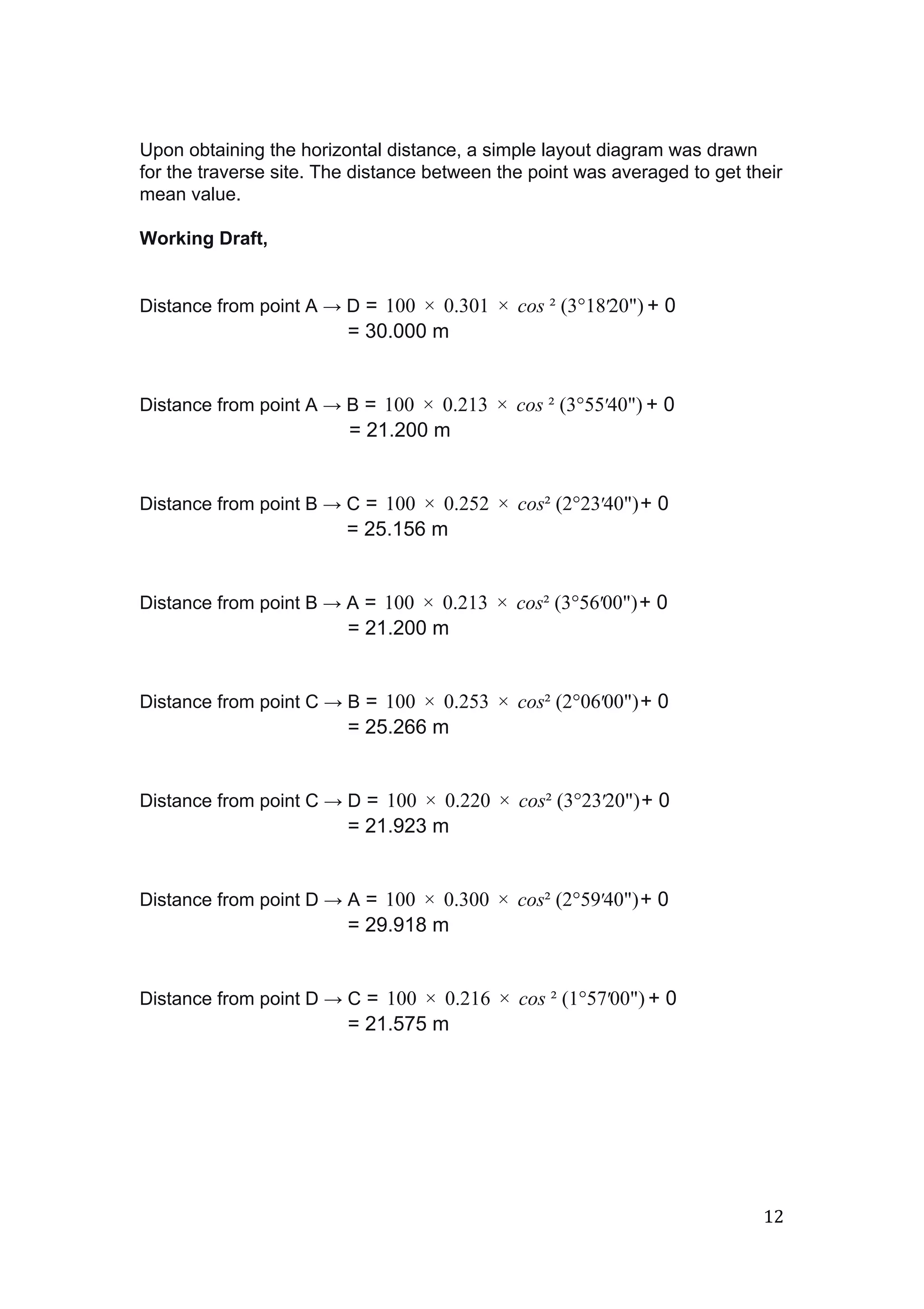  
 
Upon obtaining the horizontal distance, a simple layout diagram was drawn 
for the traverse site. The distance between the point was averaged to get their 
mean value. 
 
Working Draft, 
 
 
Distance from point A ​→​ D​ =  + 000  0.301  cos ² (3°1820") 1 ×   ×   ′  
 = 30.000 m 
 
 
Distance from point A ​→​ B​ =  + 000  0.213  cos ² (3°5540") 1 ×   ×   ′  
= 21.200 m 
 
 
Distance from point B ​→​ C​ =  + 000  0.252  cos² (2°2340") 1 ×   ×   ′  
 = 25.156 m 
 
 
Distance from point B ​→​ A​ =  + 000  0.213  cos² (3°5600") 1 ×   ×   ′  
 = 21.200 m 
 
 
Distance from point C ​→​ B​ =  + 000  0.253  cos² (2°0600") 1 ×   ×   ′  
 = 25.266 m 
 
 
Distance from point C ​→​ D​ =  + 000  0.220  cos² (3°2320") 1 ×   ×   ′  
 = 21.923 m 
 
 
Distance from point D ​→​ A​ =  + 000  0.300  cos² (2°5940") 1 ×   ×   ′  
 = 29.918 m 
 
 
Distance from point D ​→​ C​ =  + 000  0.216  cos ² (1°5700") 1 ×   ×   ′  
 = 21.575 m   
12 
 