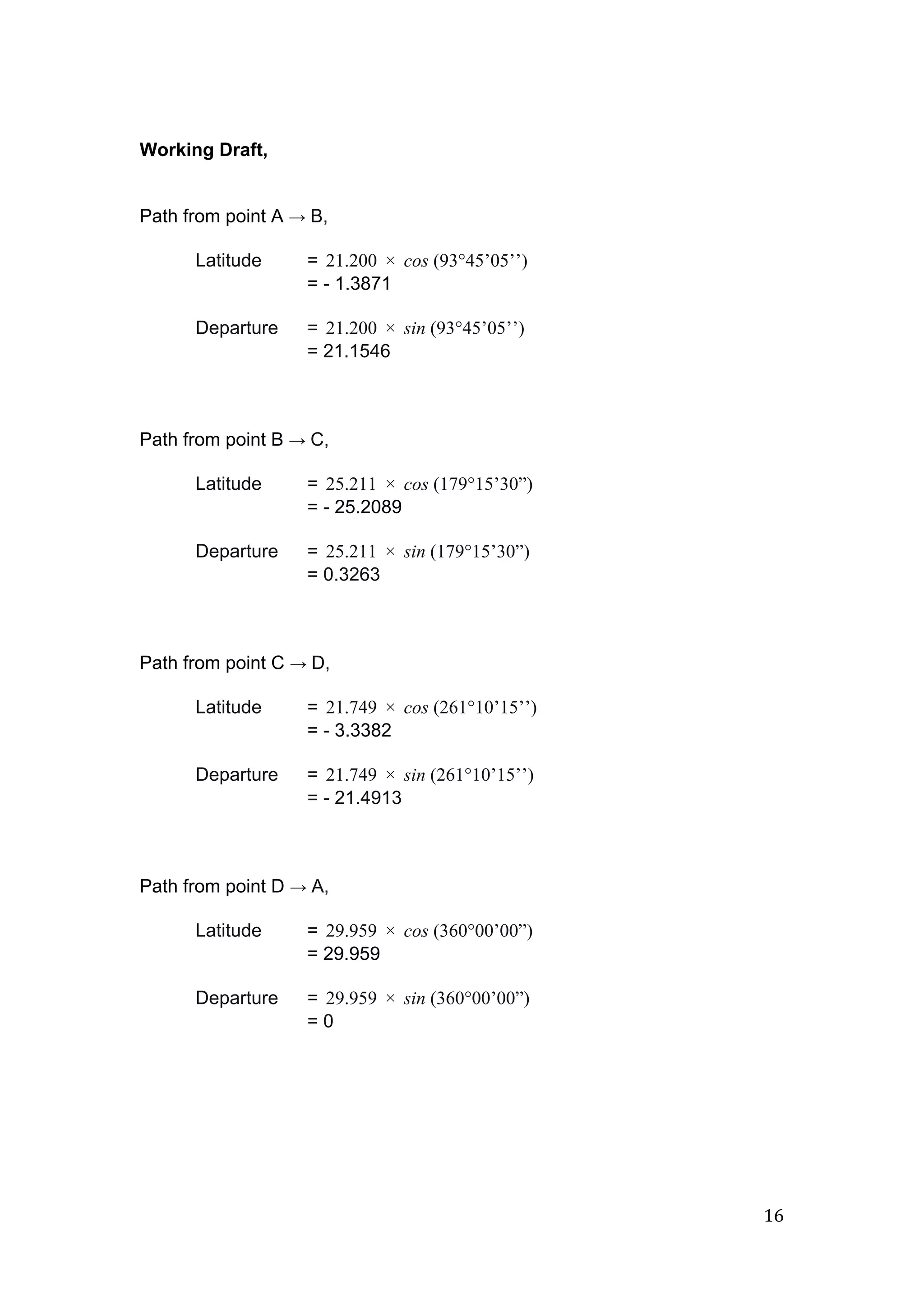  
 
Working Draft, 
 
 
Path from point A ​→​ ​B, 
 
Latitude  =  1.200  cos (93°45’05’’) 2 ×    
= ­ 1.3871 
 
Departure =  1.200  sin (93°45’05’’) 2 ×    
= 21.1546 
 
 
 
Path from point B ​→​ ​C, 
 
Latitude  =  5.211  cos (179°15’30”) 2 ×    
= ­ 25.2089 
 
Departure =  5.211  sin (179°15’30”) 2 ×    
= 0.3263 
 
 
 
Path from point C ​→​ ​D, 
 
Latitude  =  1.749  cos (261°10’15’’) 2 ×    
= ­ 3.3382 
 
Departure =  1.749  sin (261°10’15’’) 2 ×    
= ­ 21.4913 
 
 
 
Path from point D ​→​ ​A, 
 
Latitude  =  9.959  cos (360°00’00”) 2 ×    
= 29.959 
 
Departure =  9.959  sin (360°00’00”) 2 ×    
= 0 
   
16 
 