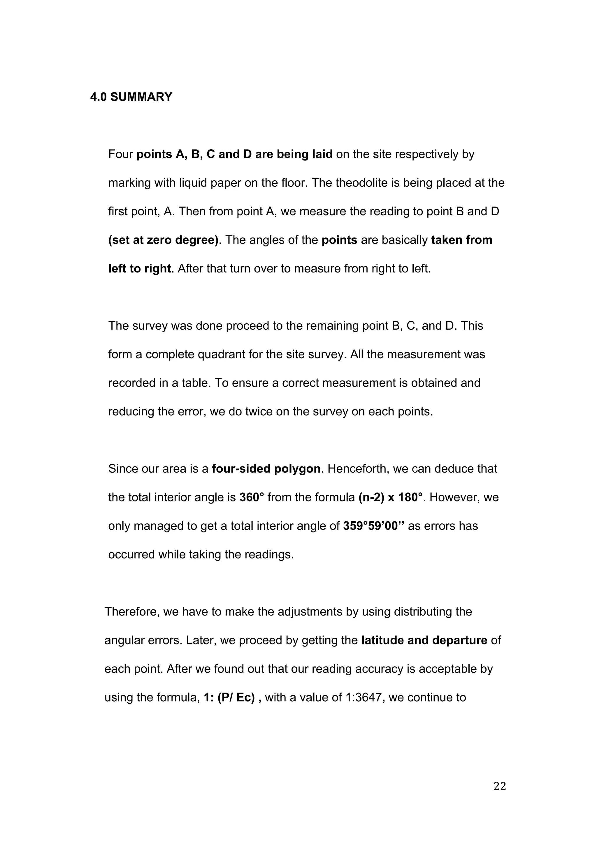  
 
4.0 SUMMARY 
 
Four ​points A, B, C and D are being laid​ on the site respectively by 
marking with liquid paper on the floor. The theodolite is being placed at the 
first point, A. Then from point A, we measure the reading to point B and D 
(set at zero degree)​. The angles of the ​points ​are basically ​taken from 
left to right​. After that turn over to measure from right to left. 
 
The survey was done proceed to the remaining point B, C, and D. This 
form a complete quadrant for the site survey. All the measurement was 
recorded in a table. To ensure a correct measurement is obtained and 
reducing the error, we do twice on the survey on each points. 
 
Since our area is a ​four­sided polygon​. Henceforth, we can deduce that 
the total interior angle is ​360°​ from the formula ​(n­2) x 180°​. However, we 
only managed to get a total interior angle of ​359°59’00’’​ as errors has 
occurred while taking the readings. 
 
Therefore, we have to make the adjustments by using distributing the 
angular errors. Later, we proceed by getting the ​latitude and departure ​of 
each point. After we found out that our reading accuracy is acceptable by 
using the formula, ​1: (P/ Ec) , ​with a value of 1:3647​, ​we continue to 
22 
 