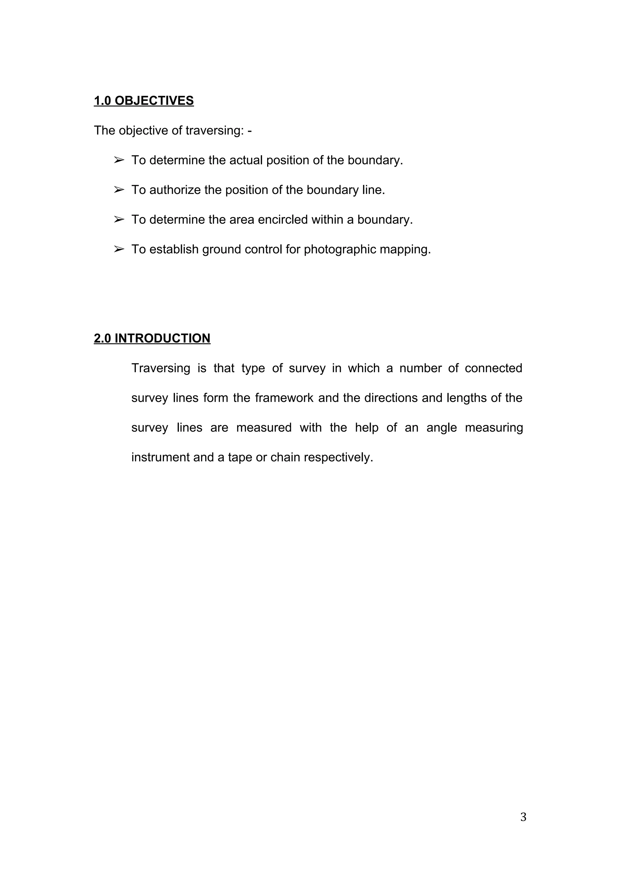  
 
1.0 OBJECTIVES 
 
The objective of traversing: ­ 
 
➢ To determine the actual position of the boundary. 
➢ To authorize the position of the boundary line. 
➢ To determine the area encircled within a boundary. 
➢ To establish ground control for photographic mapping. 
 
 
2.0 INTRODUCTION 
Traversing is that type of survey in which a number of connected                       
survey lines form the framework and the directions and lengths of the                       
survey lines are measured with the help of an angle measuring                     
instrument and a tape or chain respectively. 
 
   
3 
 