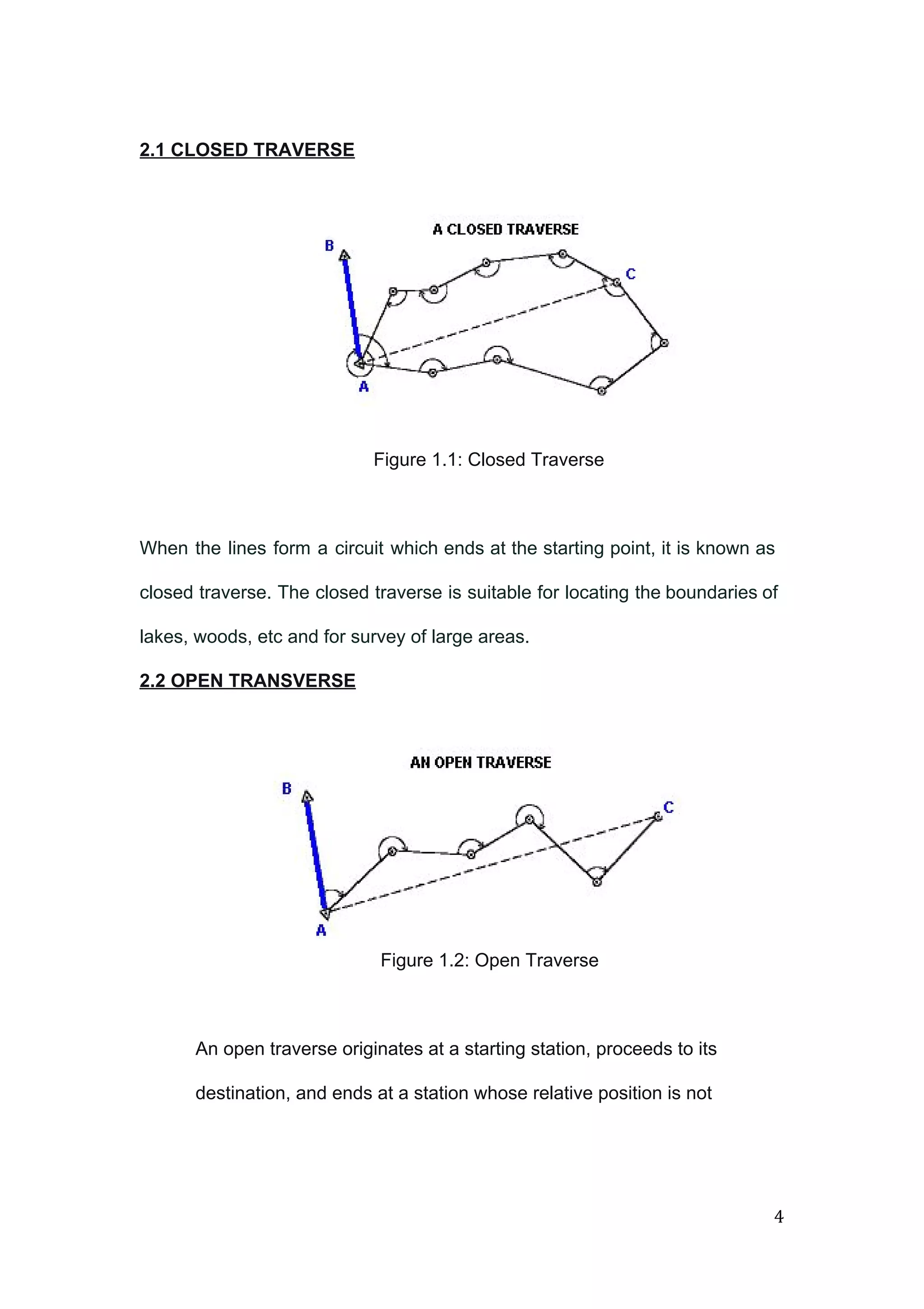  
 
2.1 CLOSED TRAVERSE  
 
 
 
 
 
 
Figure 1.1: Closed Traverse 
 
When the lines form a circuit which ends at the starting point, it is known as                               
closed traverse. The closed traverse is suitable for locating the boundaries of                       
lakes, woods, etc and for survey of large areas. 
2.2 OPEN TRANSVERSE  
 
 
 
 
 
Figure 1.2: Open Traverse 
 
An open traverse originates at a starting station, proceeds to its 
destination, and ends at a station whose relative position is not 
4 
 