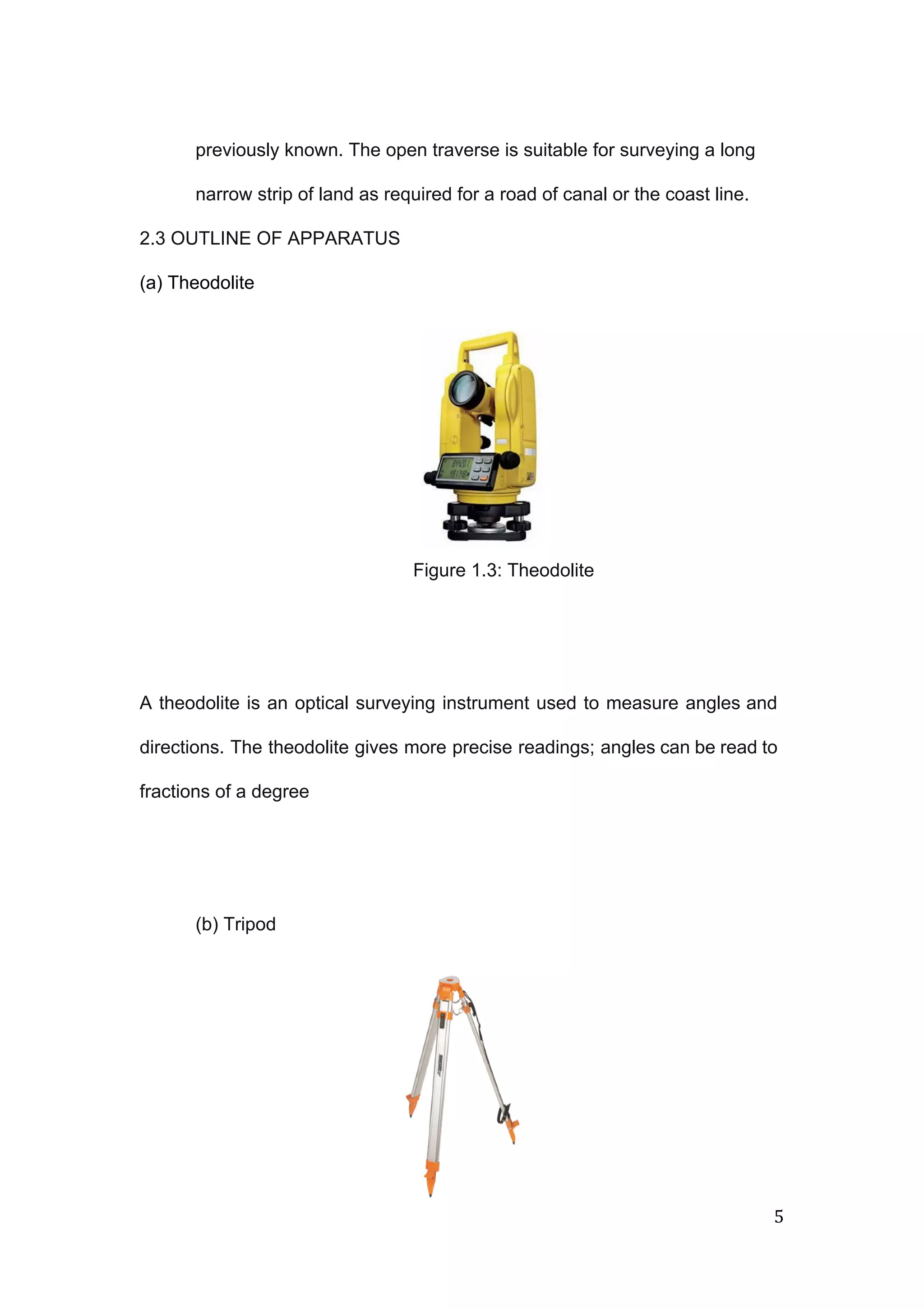  
 
previously known. The open traverse is suitable for surveying a long 
narrow strip of land as required for a road of canal or the coast line. 
2.3 OUTLINE OF APPARATUS 
(a) Theodolite  
 
 
 
 
 
 
Figure 1.3: Theodolite 
 
 
A theodolite is an optical surveying instrument used to measure angles and                       
directions. The theodolite gives more precise readings; angles can be read to                       
fractions of a degree 
 
 
(b) Tripod 
5 
 