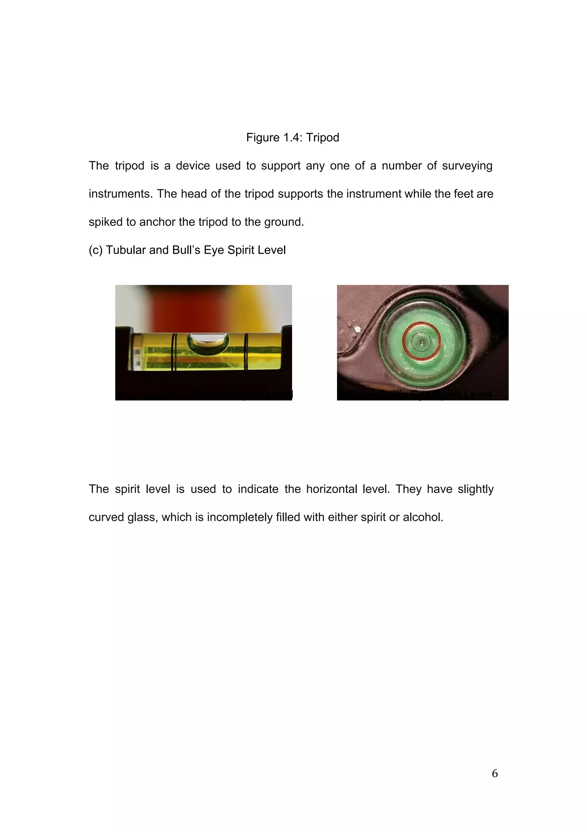  
 
 
 
Figure 1.4: Tripod   
 
The tripod is a device used to support any one of a number of surveying                             
instruments. The head of the tripod supports the instrument while the feet are                         
spiked to anchor the tripod to the ground. 
(c) Tubular and Bull’s Eye Spirit Level  
 
 
 
 
 
 
 
 
 
   
   
 
 
 
The spirit level is used to indicate the horizontal level. They have slightly                         
curved glass, which is incompletely filled with either spirit or alcohol. 
 
 
 
 
 
 
 
6 
 