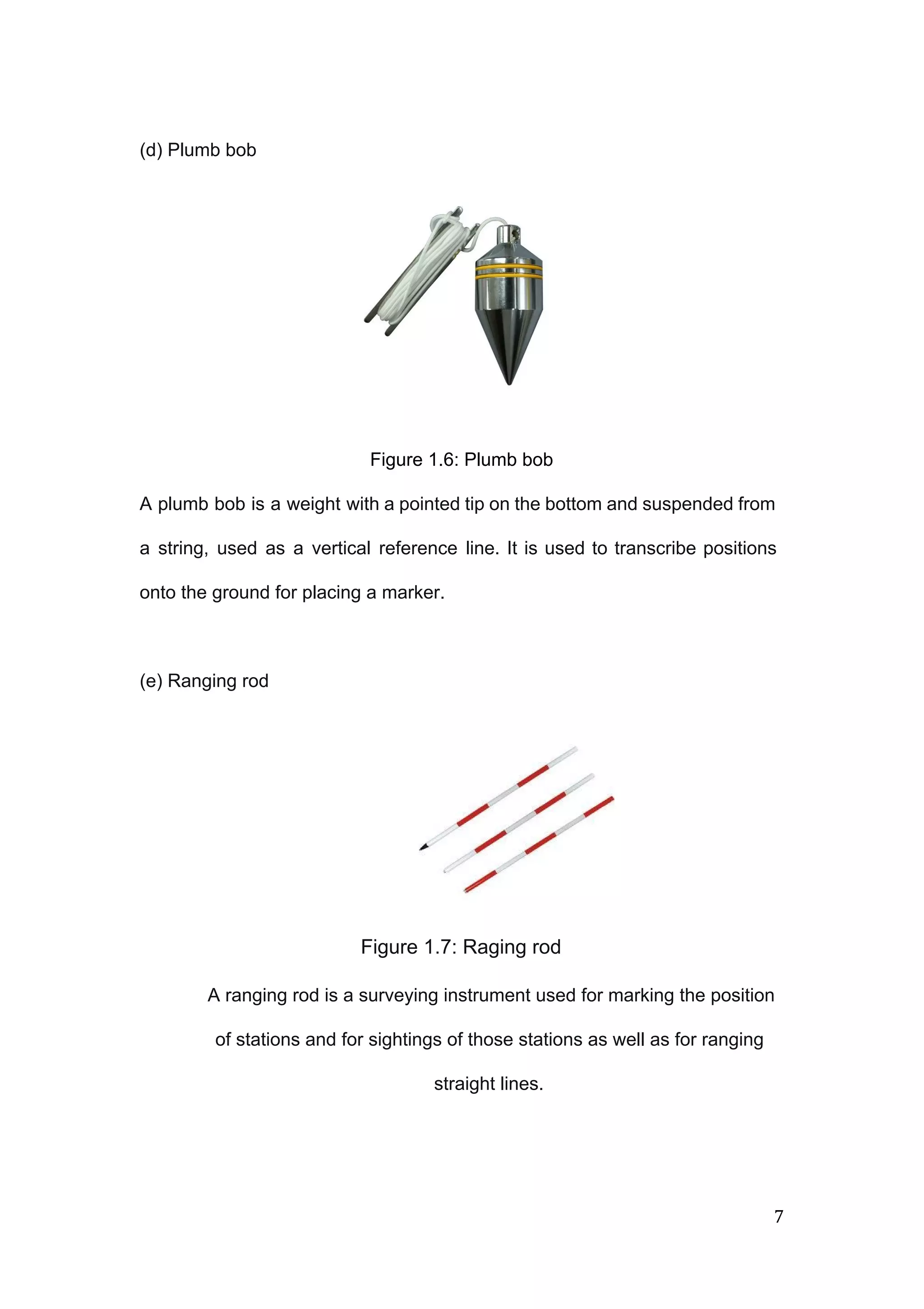  
 
(d) Plumb bob 
 
 
 
 
 
 
 
 
 
 
 
 
Figure 1.6: Plumb bob  
 
A plumb bob is a weight with a pointed tip on the bottom and suspended from                               
a string, used as a vertical reference line. It is used to transcribe positions                           
onto the ground for placing a marker. 
 
(e) Ranging rod 
 
 
 
 
 
Figure 1.7: Raging rod  
 A ranging rod is a surveying instrument used for marking the position 
of stations and for sightings of those stations as well as for ranging 
straight lines.  
 
7 
 