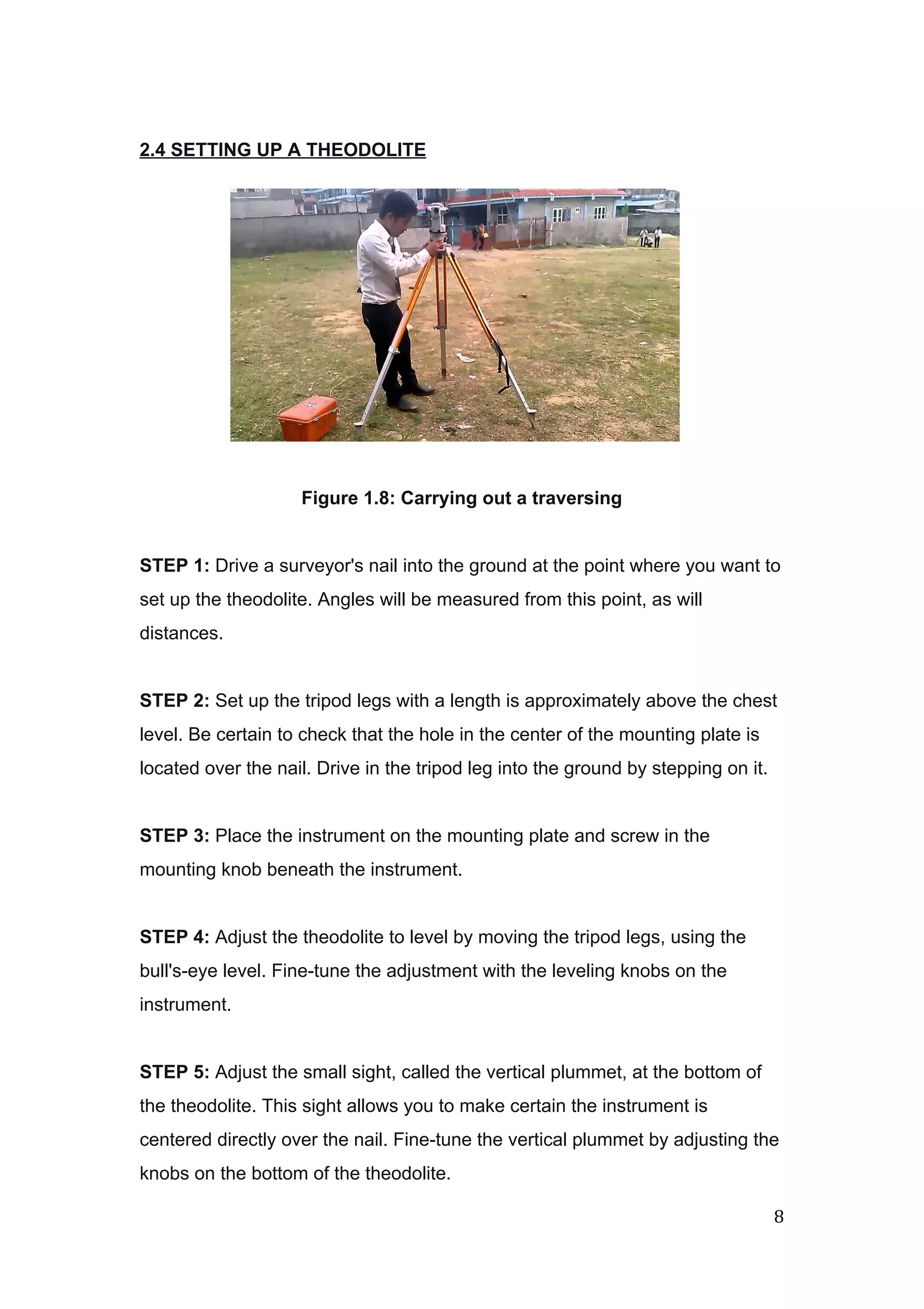  
 
2.4 SETTING UP A THEODOLITE 
 
 
 
 
 
 
 
 
 
Figure 1.8: Carrying out a traversing 
 
STEP 1:​ Drive a surveyor's nail into the ground at the point where you want to 
set up the theodolite. Angles will be measured from this point, as will 
distances. 
 
STEP 2:​ Set up the tripod legs with a length is approximately above the chest 
level. Be certain to check that the hole in the center of the mounting plate is 
located over the nail. Drive in the tripod leg into the ground by stepping on it. 
 
STEP 3:​ Place the instrument on the mounting plate and screw in the 
mounting knob beneath the instrument. 
 
STEP 4:​ Adjust the theodolite to level by moving the tripod legs, using the 
bull's­eye level. Fine­tune the adjustment with the leveling knobs on the 
instrument. 
 
STEP 5:​ Adjust the small sight, called the vertical plummet, at the bottom of 
the theodolite. This sight allows you to make certain the instrument is 
centered directly over the nail. Fine­tune the vertical plummet by adjusting the 
knobs on the bottom of the theodolite. 
8 
 
