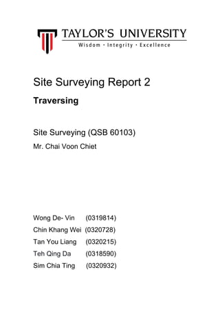  
 
 
 
 
 
Site Surveying Report 2   
Traversing  
  
Site Surveying (QSB 60103) 
Mr. Chai Voon Chiet 
 
 
 
 
Wong De­ Vin      (0319814) 
Chin Khang Wei  (0320728) 
Tan You Liang     (0320215) 
Teh Qing Da       ​ (0318590) 
Sim Chia Ting      (0320932) 
 
 
 