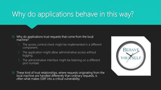 Why do applications behave in this way?
 Why do applications trust requests that come from the local
machine?
1. The access control check might be implemented in a different
component.
2. The application might allow administrative access without
logging.
3. The administrative interface might be listening on a different
port number.
 These kind of trust relationships, where requests originating from the
local machine are handled differently than ordinary requests, is
often what makes SSRF into a critical vulnerability.
 