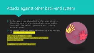 Attacks against other back-end system
 Another type of trust relationship that often arises with server-
side request forgery is where the application server is able to
interact with other back-end systems that are not directly
reachable by users.
 eg, suppose there is an administrative interface at the back-end
URL https://192.168.0.68/admin.
POST /product/stock HTTP/1.0
Content-Type: application/x-www-form-urlencoded
Content-Length: 118
stockApi=http://192.168.0.68/admin
 