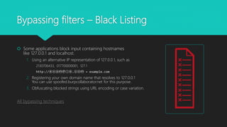 Bypassing filters – Black Listing
 Some applications block input containing hostnames
like 127.0.0.1 and localhost.
1. Using an alternative IP representation of 127.0.0.1, such as
2130706433, 017700000001, 127.1
http://ⓔⓧⓐⓜⓟⓛⓔ.ⓒⓞⓜ = example.com
2. Registering your own domain name that resolves to 127.0.0.1
You can use spoofed.burpcollaborator.net for this purpose.
3. Obfuscating blocked strings using URL encoding or case variation.
All bypassing techniques
 