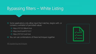 Bypassing filters – White Listing
 Some applications only allow input that matches, begins with, or
contains, a whitelist of permitted values.
 https://127.0.0.1@evil-host
 https://evil-host#127.0.0.1
 https://127.0.0.1.evil-host
 You can use combinations of these techniques together.
All bypassing techniques
 