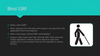 Blind SSRF
 What is blind SSRF?
 When response from the back-end request is not returned in the
application's front-end response
 What is the impact of blind SSRF vulnerabilities?
 Impact is often lower than fully informed SSRF. They cannot be
trivially exploited to retrieve sensitive data from back-end
systems but in some situation they can be exploited to achieve
full RCE
 
