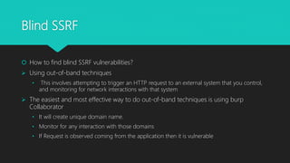 Blind SSRF
 How to find blind SSRF vulnerabilities?
 Using out-of-band techniques
• This involves attempting to trigger an HTTP request to an external system that you control,
and monitoring for network interactions with that system
 The easiest and most effective way to do out-of-band techniques is using burp
Collaborator
• It will create unique domain name.
• Monitor for any interaction with those domains
• If Request is observed coming from the application then it is vulnerable
 