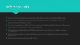 Reference Links
 https://medium.com/bugbountywriteup/server-side-request-forgery-ssrf-testing-b9dfe57cca35
 https://www.shorebreaksecurity.com/blog/ssrfs-up-real-world-server-side-request-forgery-ssrf/
 https://hackerone.com/reports/115748
 https://www.kernelpicnic.net/2017/05/29/Pivoting-from-blind-SSRF-to-RCE-with-Hashicorp-Consul.html
 https://geleta.eu/2019/my-first-ssrf-using-dns-rebinfing/
 https://medium.com/@androgaming1912/gain-adfly-smtp-access-with-ssrf-via-gopher-protocol-
26a26d0ec2cb
 https://medium.com/@armaanpathan/pdfreacter-ssrf-to-root-level-local-file-read-which-led-to-rce-
eb460ffb3129
 https://www.youtube.com/watch?v=D1S-G8rJrEk
 