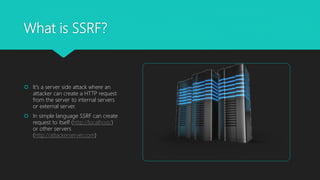What is SSRF?
 It's a server side attack where an
attacker can create a HTTP request
from the server to internal servers
or external server.
 In simple language SSRF can create
request to itself (http://localhost/)
or other servers
(http://attackerserver.com)
 