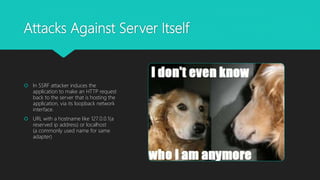 Attacks Against Server Itself
 In SSRF attacker induces the
application to make an HTTP request
back to the server that is hosting the
application, via its loopback network
interface.
 URL with a hostname like 127.0.0.1(a
reserved ip address) or localhost
(a commonly used name for same
adapter)
 