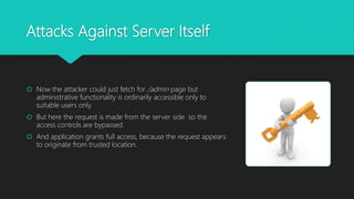 Attacks Against Server Itself
 Now the attacker could just fetch for /admin page but
administrative functionality is ordinarily accessible only to
suitable users only.
 But here the request is made from the server side so the
access controls are bypassed.
 And application grants full access, because the request appears
to originate from trusted location.
 