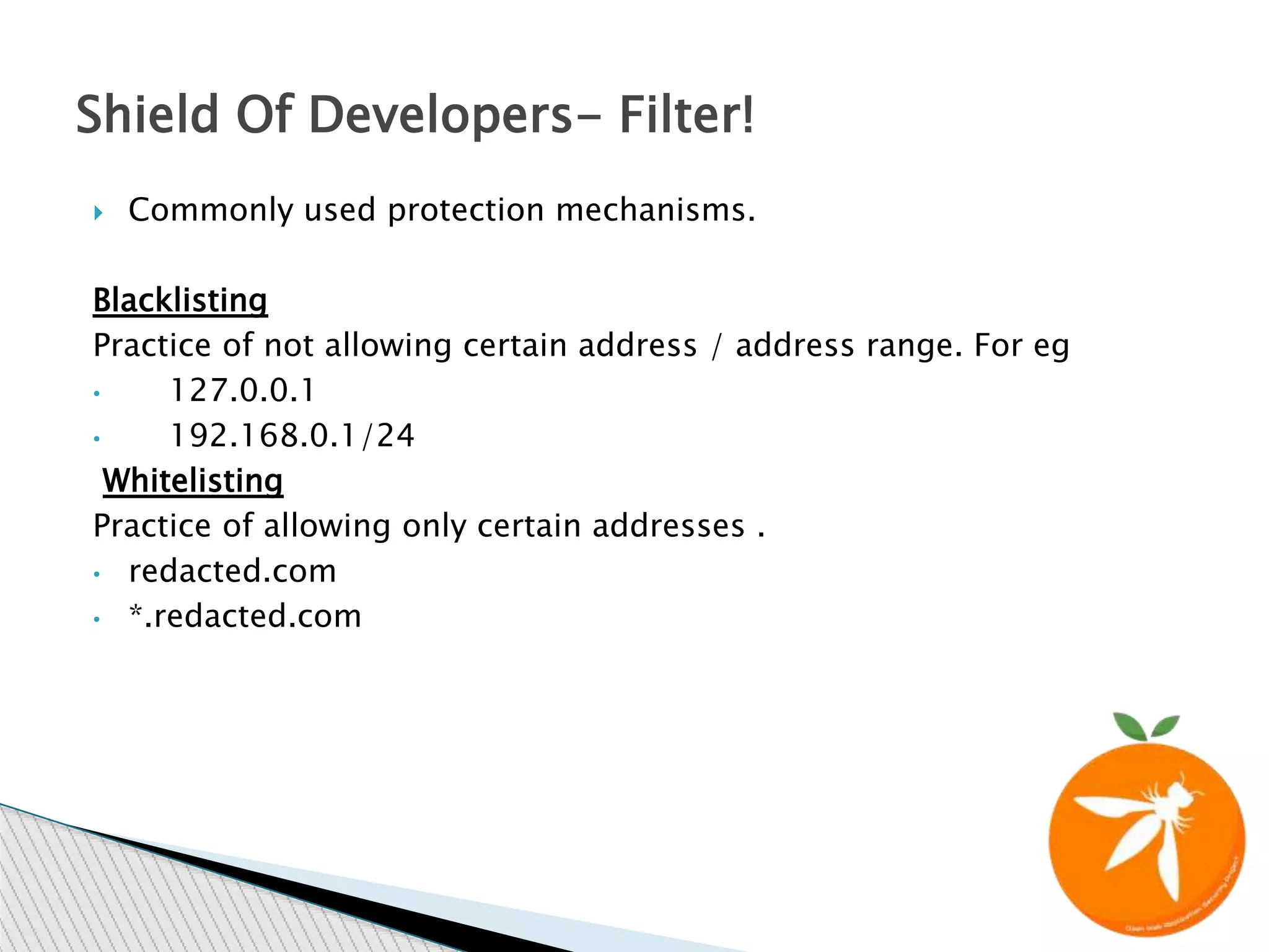  Commonly used protection mechanisms.
Blacklisting
Practice of not allowing certain address / address range. For eg
&bull; 127.0.0.1
&bull; 192.168.0.1/24
Whitelisting
Practice of allowing only certain addresses .
&bull; redacted.com
&bull; *.redacted.com
Shield Of Developers- Filter!
 