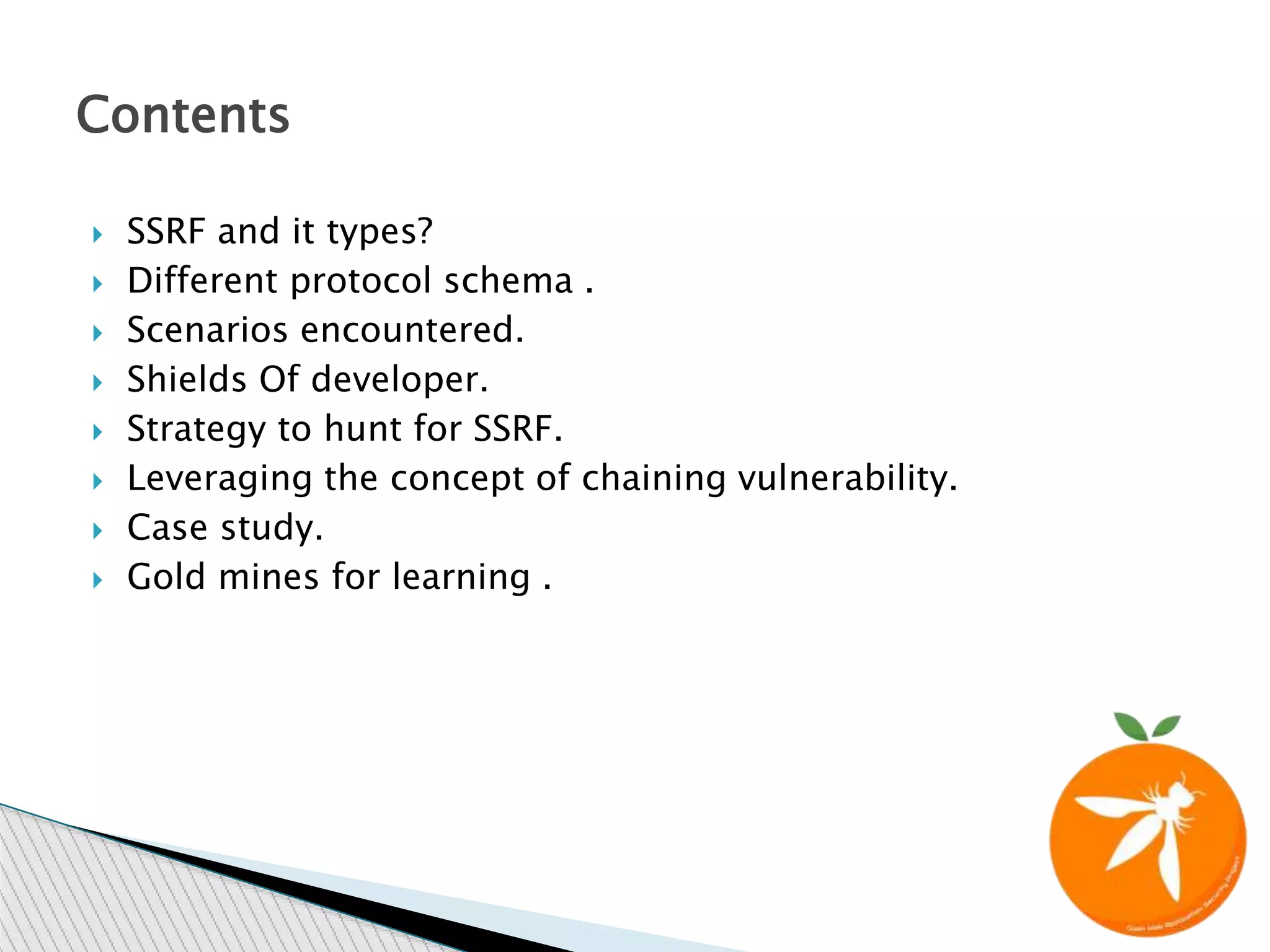  SSRF and it types?
 Different protocol schema .
 Scenarios encountered.
 Shields Of developer.
 Strategy to hunt for SSRF.
 Leveraging the concept of chaining vulnerability.
 Case study.
 Gold mines for learning .
Contents
 