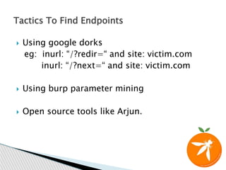  Using google dorks
eg: inurl: “/?redir=“ and site: victim.com
inurl: “/?next=“ and site: victim.com
 Using burp parameter mining
 Open source tools like Arjun.
Tactics To Find Endpoints
 