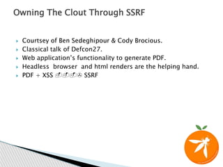  Courtsey of Ben Sedeghipour & Cody Brocious.
 Classical talk of Defcon27.
 Web application’s functionality to generate PDF.
 Headless browser and html renders are the helping hand.
 PDF + XSS ---> SSRF
Owning The Clout Through SSRF
 