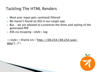  Most user input gets sanitized/filtered
 We haven’t found an XSS in our target app
 But… we are allowed to customize the fonts and styling of the
generated PDF
 XSS via escaping <style> tag
</style><iframe src=”http://169.254.169.254/user-
data/[...]”>
Tackling The HTML Renders
 