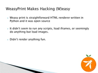  Weasy print is straightforward HTML renderer written in
Python and it was open source
 It didn’t seem to run any scripts, load iframes, or seemingly
do anything but load images.
 Didn’t render anything fun.
WeasyPrint Makes Hacking (W)easy
 
