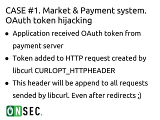 CASE #1. Market & Payment system.
OAuth token hijacking
● Application received OAuth token from
  payment server
● Token added to HTTP request created by
  libcurl CURLOPT_HTTPHEADER
● This header will be append to all requests
  sended by libcurl. Even after redirects ;)
 