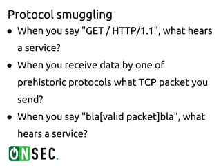 Protocol smuggling
● When you say "GET / HTTP/1.1", what hears
  a service?
● When you receive data by one of
  prehistoric protocols what TCP packet you
  send?
● When you say "bla[valid packet]bla", what
  hears a service?
 