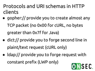 Protocols and URI schemas in HTTP
clients
● gopher:// provide you to create almost any
  TCP packet (no 0x00 for cURL, no bytes
  greater than 0x7f for Java)
● dict:// provide you to forge second line in
  plaint/text request (cURL only)
● ldap:// provide you to forge request with
  constant prefix (LWP only)
 