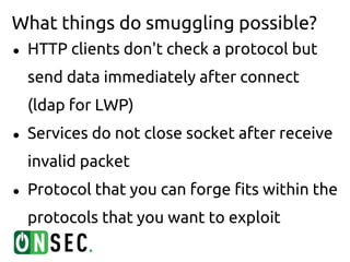 What things do smuggling possible?
●   HTTP clients don't check a protocol but
    send data immediately after connect
    (ldap for LWP)
●   Services do not close socket after receive
    invalid packet
●   Protocol that you can forge fits within the
    protocols that you want to exploit
 