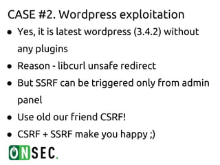 CASE #2. Wordpress exploitation
● Yes, it is latest wordpress (3.4.2) without
  any plugins
● Reason - libcurl unsafe redirect
● But SSRF can be triggered only from admin
  panel
● Use old our friend CSRF!
● CSRF + SSRF make you happy ;)
 