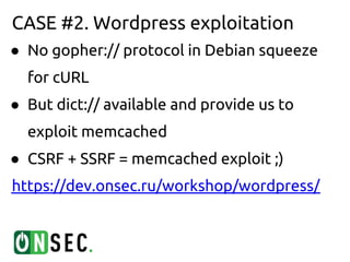 CASE #2. Wordpress exploitation
● No gopher:// protocol in Debian squeeze
  for cURL
● But dict:// available and provide us to
  exploit memcached
● CSRF + SSRF = memcached exploit ;)
https://dev.onsec.ru/workshop/wordpress/
 