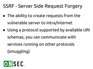 SSRF - Server Side Request Forgery
● The ability to create requests from the
  vulnerable server to intra/internet
● Using a protocol supported by available URI
  schemas, you can communicate with
  services running on other protocols
  (smuggling)
 