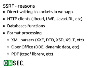 SSRF - reasons
● Direct writing to sockets in webapp
● HTTP clients (libcurl, LWP, Java:URL, etc)
● Databases functions
● Format processing
  ○ XML parsers (XXE, DTD, XSD, XSLT, etc)
  ○ OpenOffice (DDE, dynamic data, etc)
  ○ PDF (tcpdf library, etc)
 
