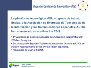 La plataforma tecnológica eVIA, su grupo de trabajo Ecolab, y la Asociación de Empresas de Tecnologías de la Información y las Comunicaciones Españolas, AETIC, han comenzado a coordinar los ESdI: 1 as  Jornadas de Espacios Sociales de Innovación, Septiembre del 2008 en Zaragoza 2 as   Jornadas de Espacios Sociales de Innovación, Octubre del 2009 en Málaga: reconocimiento de los primeros ESdI españoles. Reuniones de eVIA y Ecolab. 