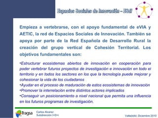 Empieza a vertebrarse, con el apoyo fundamental de eVIA y AETIC, la red de Espacios Sociales de Innovación. También se apoya por parte de la Red Española de Desarrollo Rural la creación del grupo vertical de Cohesión Territorial. Los objetivos fundamentales son: Estructurar ecosistemas abiertos de innovación en cooperación para poder vertebrar futuros proyectos de investigación e innovación en todo el territorio y en todos los sectores en los que la tecnología puede mejorar y cohesionar la vida de los ciudadanos Ayudar en el proceso de maduración de estos ecosistemas de innovación Promover la interrelación entre distintos actores implicados Conseguir un posicionamiento a nivel nacional que permita una influencia en los futuros programas de investigación . 
