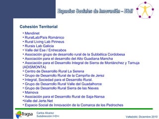 Cohesión Territorial Mendinet RuralLab/País Románico Rural Living Lab Pirineus Rurais Lab Galicia  Valle del Ese / Entrecabos Asociación grupo de desarrollo rural de la Subbética Cordobesa Asociación para el desarrollo del Alto Guadiana Mancha Asociación para el Desarrollo Integral de Sierra de Montánchez y Tamuja (ADISMONTA) Centro de Desarrollo Rural La Serena Grupo de Desarrollo Rural de la Campiña de Jerez Integral, Sociedad para el Desarrollo Rural. Grupo de Desarrollo Rural Valle del Guadalhorce Grupo de Desarrollo Rural Sierra de las Nieves Mainova Asociación para el Desarrollo Rural de Saja-Nansa Valle del Jerte.Net Espacio Social de Innovación de la Comarca de los Pedroches 