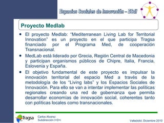 El proyecto Medlab: “Mediterranean Living Lab for Territorial Innovation” es un proyecto en el que participa Tragsa financiado por el Programa Med, de cooperación Transnacional.  MedLab está liderado por Grecia, Región Central de Macedonia y participan organismos públicos de Chipre, Italia, Francia, Eslovenia y España. El objetivo fundamental de este proyecto es impulsar la innovación territorial del espacio Med a través de la metodología de los “Living labs” y los Espacios Sociales de Innovación. Para ello se van a intentar implementar las políticas regionales creando una red de gobernanza que permita desarrollar economías de innovación social, coherentes tanto con políticas locales como transnacionales. Proyecto Medlab 